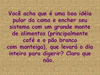 Você acha que é uma boa idéia
   pular da cama e encher seu
 sistema com um grande monte
   de alimentos (principalmente
       café e o pão branco
com manteiga), que levará o dia
 inteiro para digerir? Claro que
              não.
 