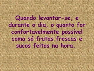 Quando levantar-se, e
durante o dia, o quanto for
 confortavelmente possível
 coma só frutas frescas e
   sucos feitos na hora.
 
