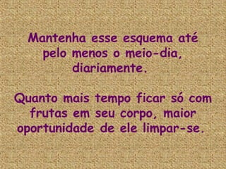 Mantenha esse esquema até
    pelo menos o meio-dia,
         diariamente.

Quanto mais tempo ficar só com
  frutas em seu corpo, maior
oportunidade de ele limpar-se.
 