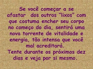 Se você começar a se
afastar  dos outros “lixos” com
 que costuma encher seu corpo
no começo do dia, sentirá uma
 nova torrente de vitalidade e
 energia, tão intensa que você
        mal acreditará.
Tente durante os próximos dez
   dias e veja por si mesmo.
 
