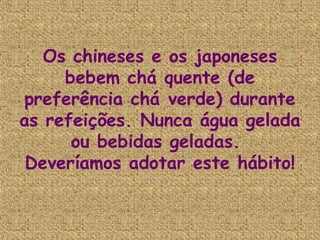 Os chineses e os japoneses
     bebem chá quente (de
preferência chá verde) durante
as refeições. Nunca água gelada
      ou bebidas geladas. 
 Deveríamos adotar este hábito!
 