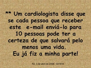 ** Um cardiologista disse que
 se cada pessoa que receber
  este  e-mail enviá-lo para
    10 pessoas pode ter a
 certeza de que salvará pelo
      menos uma vida.
   Eu já fiz a minha parte!
         RJ, 3 de abril de 2008 - 031819
 