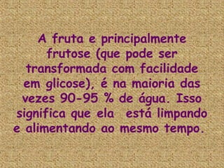 A fruta e principalmente
      frutose (que pode ser
  transformada com facilidade
  em glicose), é na maioria das
 vezes 90-95 % de água. Isso
significa que ela  está limpando
e alimentando ao mesmo tempo.
 