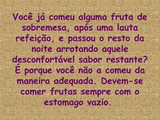 Você já comeu alguma fruta de
  sobremesa, após uma lauta
 refeição, e passou o resto da
     noite arrotando aquele
desconfortável sabor restante?
 É porque você não a comeu da
 maneira adequada. Devem-se
  comer frutas sempre com o
        estomago vazio.
 