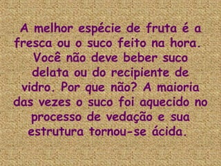 A melhor espécie de fruta é a
fresca ou o suco feito na hora.
   Você não deve beber suco
   delata ou do recipiente de
 vidro. Por que não? A maioria
das vezes o suco foi aquecido no
   processo de vedação e sua
  estrutura tornou-se ácida.
 