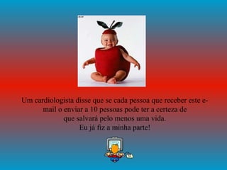 Um cardiologista disse que se cada pessoa que receber este e-
      mail o enviar a 10 pessoas pode ter a certeza de
             que salvará pelo menos uma vida.
                  Eu já fiz a minha parte!
 