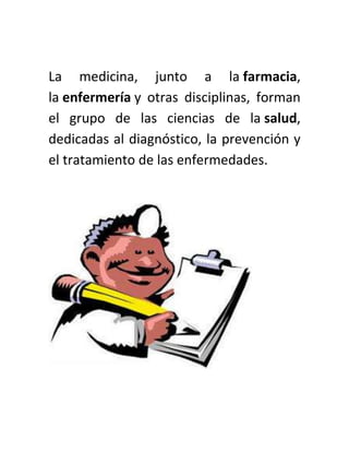 La medicina, junto a la farmacia,
la enfermería y otras disciplinas, forman
el grupo de las ciencias de la salud,
dedicadas al diagnóstico, la prevención y
el tratamiento de las enfermedades.
 