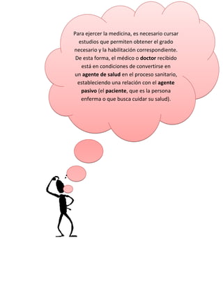 Para ejercer la medicina, es necesario cursar
estudios que permiten obtener el grado
necesario y la habilitación correspondiente.
De esta forma, el médico o doctor recibido
está en condiciones de convertirse en
un agente de salud en el proceso sanitario,
estableciendo una relación con el agente
pasivo (el paciente, que es la persona
enferma o que busca cuidar su salud).
 