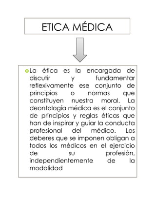 ETICA MÉDICA
La ética es la encargada de
discutir y fundamentar
reflexivamente ese conjunto de
principios o normas que
constituyen nuestra moral. La
deontología médica es el conjunto
de principios y reglas éticas que
han de inspirar y guiar la conducta
profesional del médico. Los
deberes que se imponen obligan a
todos los médicos en el ejercicio
de su profesión,
independientemente de la
modalidad
 