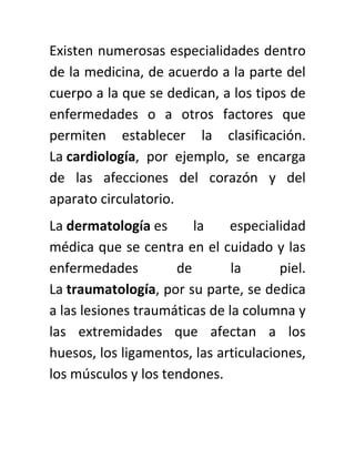 Existen numerosas especialidades dentro
de la medicina, de acuerdo a la parte del
cuerpo a la que se dedican, a los tipos de
enfermedades o a otros factores que
permiten establecer la clasificación.
La cardiología, por ejemplo, se encarga
de las afecciones del corazón y del
aparato circulatorio.
La dermatología es la especialidad
médica que se centra en el cuidado y las
enfermedades de la piel.
La traumatología, por su parte, se dedica
a las lesiones traumáticas de la columna y
las extremidades que afectan a los
huesos, los ligamentos, las articulaciones,
los músculos y los tendones.
 