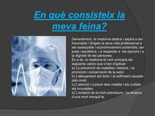 En què consisteix la
meva feina?
Generalment, la medicina dedica i aspira a ser
honorable i dirigeix la seva vida professional a
ser assequible i econòmicament sostenible, ser
justa i equitativa, i a respectar a les opcions i a
la dignitat de les persones.
És a dir, la medicina té com principis els
següents valors que s’han d’aplicar:
a) La prevenció de malalties i lesions, i la
promoció i conservació de la salut.
b) L’alleujament del dolor i el sofriment causats
pels mals.
c) L’atenció i curació dels malalts i els cuidats
als incurables.
d) L’evitació de la mort prematura, i la recerca
d’una mort tranquil·la.
 