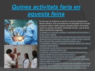 Quines activitats faria en
aquesta feina
És clar que, la medicina no sol és un cos de coneixements
teòrics-pràctics, sinó que també és una disciplina que vincula i
annexa la relació mèdic-pacient. Aquesta relació, es transita
durant un procés anomenat «entrevista clínica», que té entre
altres activitats les següents:
a) Establir un vincle de confiança i seguretat amb el pacient (i
el seu entorn també)
b) Recopilar informació sobre la situació del pacient fent ús de
diferents eines (entrevista i anamnesi, història clínica, examen
físic, interconsulta, anàlisis complementàries, etc.);
c) Organitzar, analitzar i sintetitzar aquestes dades (per obtenir
orientació diagnòstica);
d) Dissenyar un pla d'acció en funció dels processos previs
(tractament, assessorament, etc);
e) Informar, conscienciar i tractar al pacient adequadament
(implica també accions sobre el seu entorn);
f)Reconsiderar el pla en funció del progrés i els resultats
esperats segons el planificat (canvi de tractament, suspensió,
accions addicionals, etc.);
g)Donar l'alta al moment de resolució de la malaltia (quan sigui
possible), sinó propendir a mesures que permetin mantenir el
status de salut (recuperació, coadjuvants, pal·liatius, etc.).
 