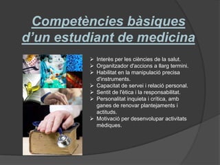 Competències bàsiques
d’un estudiant de medicina
 Interès per les ciències de la salut.
 Organitzador d'accions a llarg termini.
 Habilitat en la manipulació precisa
d'instruments.
 Capacitat de servei i relació personal.
 Sentit de l'ètica i la responsabilitat.
 Personalitat inquieta i crítica, amb
ganes de renovar plantejaments i
actituds.
 Motivació per desenvolupar activitats
mèdiques.
 