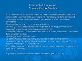 Juramento HipocráticoJuramento Hipocrático
Convención de GinebraConvención de Ginebra
En el momento de ser admitido entre los miembros de la profesión médica, meEn el momento de ser admitido entre los miembros de la profesión médica, me
comprometo solemnemente a consagrar mi vida al servicio de la humanidad.comprometo solemnemente a consagrar mi vida al servicio de la humanidad.
Conservaré a mis maestros el respeto y el reconocimiento del que sonConservaré a mis maestros el respeto y el reconocimiento del que son
acreedores.acreedores.
Desempeñaré mi arte con conciencia y dignidad.Desempeñaré mi arte con conciencia y dignidad.
La salud y la vida del enfermo serán las primeras de mis preocupaciones.La salud y la vida del enfermo serán las primeras de mis preocupaciones.
Respetaré el secreto de quien haya confiado en mí.Respetaré el secreto de quien haya confiado en mí.
Mantendré, en todas las medidas de mi medio, el honor y las nobles tradicionesMantendré, en todas las medidas de mi medio, el honor y las nobles tradiciones
de la profesión médica.de la profesión médica.
Mis colegas serán mis hermanos.Mis colegas serán mis hermanos.
No permitiré que entre mi deber y mi enfermo vengan a interponerseNo permitiré que entre mi deber y mi enfermo vengan a interponerse
consideraciones de religión, de nacionalidad, de raza, partido o clase. Tendréconsideraciones de religión, de nacionalidad, de raza, partido o clase. Tendré
absoluto respeto por la vida humana.absoluto respeto por la vida humana.
Aún bajo amenazas, no admitiré utilizar mis conocimientos médicos contra lasAún bajo amenazas, no admitiré utilizar mis conocimientos médicos contra las
leyes de la humanidad.leyes de la humanidad.
Hago estas promesas solemnemente, libremente, por mi honor.Hago estas promesas solemnemente, libremente, por mi honor.
 