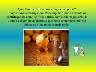 Quer fazer a mais valiosa compra que possa?
Compre uma centrifugadora. Pode ingerir o sumo extraído na
centrifugadora como se fosse a fruta, com o estômago vazio. E
o sumo é digerido tão depressa que pode comer uma refeição
quinze ou vinte minutos mais tarde.
 