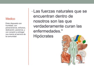Medico
• Las fuerzas naturales que se
encuentran dentro de
nosotros son las que
verdaderamente curan las
enfermedades."
Hipócrates
Estar dispuesto con
humildad, con
perseverancia, esfuerzo,
dedicación, paciencia, y
con corazón a entregar
sus manos al servicio de
la comunidad
 
