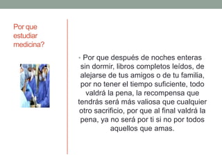 Por que
estudiar
medicina?
• Por que después de noches enteras
sin dormir, libros completos leídos, de
alejarse de tus amigos o de tu familia,
por no tener el tiempo suficiente, todo
valdrá la pena, la recompensa que
tendrás será más valiosa que cualquier
otro sacrificio, por que al final valdrá la
pena, ya no será por ti si no por todos
aquellos que amas.
 