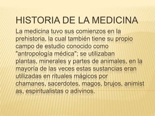 HISTORIA DE LA MEDICINA
La medicina tuvo sus comienzos en la
prehistoria, la cual también tiene su propio
campo de estudio conocido como
"antropología médica"; se utilizaban
plantas, minerales y partes de animales, en la
mayoría de las veces estas sustancias eran
utilizadas en rituales mágicos por
chamanes, sacerdotes, magos, brujos, animist
as, espiritualistas o adivinos.

 