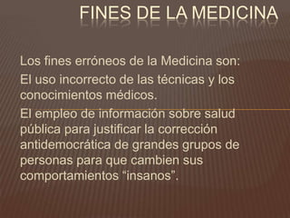 FINES DE LA MEDICINA
Los fines erróneos de la Medicina son:
El uso incorrecto de las técnicas y los
conocimientos médicos.
El empleo de información sobre salud
pública para justificar la corrección
antidemocrática de grandes grupos de
personas para que cambien sus
comportamientos “insanos”.

 
