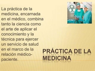 La práctica de la
medicina, encarnada
en el médico, combina
tanto la ciencia como
el arte de aplicar el
conocimiento y la
técnica para ejercer
un servicio de salud
en el marco de la
PRÁCTICA
relación médicoMEDICINA
paciente.

DE LA

 
