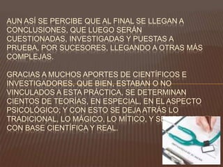AUN ASÍ SE PERCIBE QUE AL FINAL SE LLEGAN A
CONCLUSIONES, QUE LUEGO SERÁN
CUESTIONADAS, INVESTIGADAS Y PUESTAS A
PRUEBA, POR SUCESORES, LLEGANDO A OTRAS MÁS
COMPLEJAS.
GRACIAS A MUCHOS APORTES DE CIENTÍFICOS E
INVESTIGADORES, QUE BIEN, ESTABAN O NO
VINCULADOS A ESTA PRÁCTICA, SE DETERMINAN
CIENTOS DE TEORÍAS, EN ESPECIAL, EN EL ASPECTO
PSICOLÓGICO; Y CON ESTO SE DEJA ATRÁS LO
TRADICIONAL, LO MÁGICO, LO MÍTICO, Y SE ARGUMENTA
CON BASE CIENTÍFICA Y REAL.

 