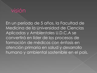 En un período de 5 años, la Facultad de
Medicina de la Universidad de Ciencias
Aplicadas y Ambientales U.D.C.A se
convertirá en líder de los procesos de
formación de médicos con énfasis en
atención primaria en salud y desarrollo
humano y ambiental sostenible en el país.

 