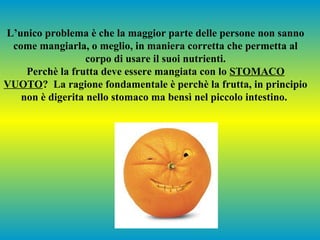 L’unico problema è che la maggior parte delle persone non sanno
come mangiarla, o meglio, in maniera corretta che permetta al
corpo di usare il suoi nutrienti.
Perchè la frutta deve essere mangiata con lo STOMACO
VUOTO? La ragione fondamentale è perchè la frutta, in principio
non è digerita nello stomaco ma bensì nel piccolo intestino.

 