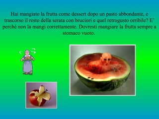 Hai mangiato la frutta come dessert dopo un pasto abbondante, e
trascorso il resto della serata con bruciori e quel retrogusto orribile? E’
perché non la mangi correttamente. Dovresti mangiare la frutta sempre a
stomaco vuoto.

 