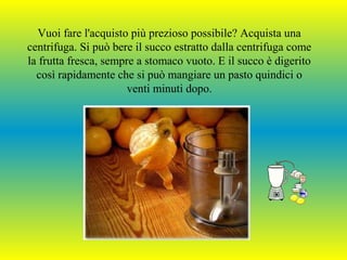Vuoi fare l'acquisto più prezioso possibile? Acquista una
centrifuga. Si può bere il succo estratto dalla centrifuga come
la frutta fresca, sempre a stomaco vuoto. E il succo è digerito
così rapidamente che si può mangiare un pasto quindici o
venti minuti dopo.

 