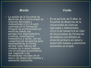 Misión
• La misión de la Facultad de
Medicina de la Universidad de
Ciencias Aplicadas y
Ambientales U.D.C.A está
centrada en la formación
integral de profesionales en
medicina desde una
perspectiva emprendedora,
creativa, investigativa,
humanística y social, con las
competencias necesarias para
desempeñarse en forma
óptima como líderes del
cuidado de la salud humana,
con un enfoque ecosistémico
que responda a las
necesidades sociales en un
marco de desarrollo humano y
ambiental sostenible.
Visión
• En un período de 5 años, la
Facultad de Medicina de la
Universidad de Ciencias
Aplicadas y Ambientales
U.D.C.A se convertirá en líder
de los procesos de formación
de médicos con énfasis en
atención primaria en salud y
desarrollo humano y ambiental
sostenible en el país.
 