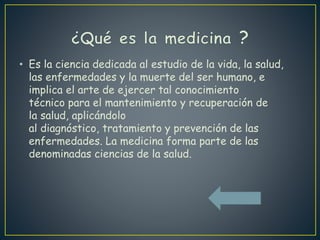 • Es la ciencia dedicada al estudio de la vida, la salud,
las enfermedades y la muerte del ser humano, e
implica el arte de ejercer tal conocimiento
técnico para el mantenimiento y recuperación de
la salud, aplicándolo
al diagnóstico, tratamiento y prevención de las
enfermedades. La medicina forma parte de las
denominadas ciencias de la salud.
 