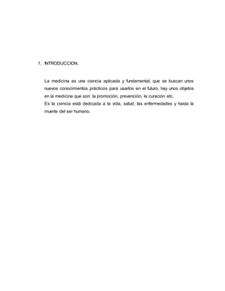 1. INTRODUCCION. 
La medicina es una ciencia aplicada y fundamental, que se buscan unos 
nuevos conocimientos prácticos para usarlos en el futuro, hay unos objetos 
en la medicina que son: la promoción, prevención, la curación etc. 
Es la ciencia está dedicada a la vida, salud, las enfermedades y hasta la 
muerte del ser humano. 
 