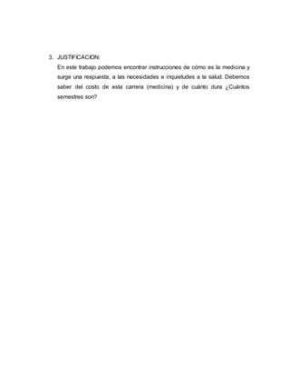 3. JUSTIFICACION: 
En este trabajo podemos encontrar instrucciones de cómo es la medicina y 
surge una respuesta, a las necesidades e inquietudes a la salud. Debemos 
saber del costo de esta carrera (medicina) y de cuánto dura ¿Cuántos 
semestres son? 
 