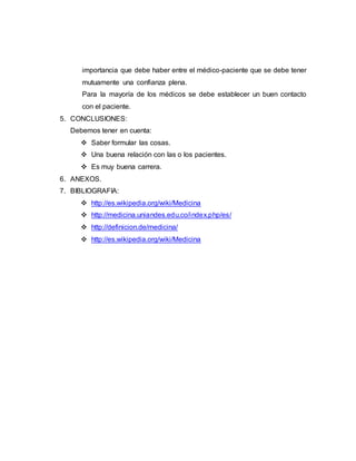 importancia que debe haber entre el médico-paciente que se debe tener 
mutuamente una confianza plena. 
Para la mayoría de los médicos se debe establecer un buen contacto 
con el paciente. 
5. CONCLUSIONES: 
Debemos tener en cuenta: 
 Saber formular las cosas. 
 Una buena relación con las o los pacientes. 
 Es muy buena carrera. 
6. ANEXOS. 
7. BIBLIOGRAFIA: 
 http://es.wikipedia.org/wiki/Medicina 
 http://medicina.uniandes.edu.co/index.php/es/ 
 http://definicion.de/medicina/ 
 http://es.wikipedia.org/wiki/Medicina 
