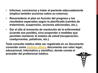 • Informar, concienciar y tratar al paciente adecuadamente
(implica también acciones sobre su entorno);
• Reconsiderar el plan en función del progreso y los
resultados esperados según lo planificado (cambio de
tratamiento, suspensión, acciones adicionales, etc.);
• Dar el alta al momento de resolución de la enfermedad
(cuando sea posible), sino propender a medidas que
permitan mantener el estatus de salud (recuperación,
coadyuvantes, paliativos, etc.).
Toda consulta médica debe ser registrada en un documento
conocido como historia clínica, documento con valor legal,
educacional, informativo y científico, donde consta el
proceder del profesional médico.
 