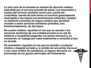 La otra cara de la moneda en materia de atención médica
está dada por el servicio privado de salud. Los honorarios y
costos del servicio sanitario corren por cuenta del
contratista, siendo de esta forma un servicio generalmente
restringido a las clases económicamente solventes. Existen
no obstante contratos de seguro médico que permiten
acceder a estos servicios sanitarios privados; son,
fundamentalmente, de dos tipos:
De cuadro médico: aquellos en los que se accede a los
servicios sanitarios de una entidad privada (a su red de
médicos y hospitales) pagando una prima mensual y, en
ocasiones, un copago por cada tratamiento o consulta al que
se accede.
De reembolso: aquellos en los que se accede a cualquier
médico u hospital privado y, a cambio de una prima mensual
y con unos límites de reembolso, el seguro devuelve un
porcentaje de los gastos derivados del tratamiento.
 