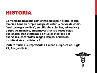 HISTORIA
La medicina tuvo sus comienzos en la prehistoria, la cual
también tiene su propio campo de estudio conocido como
"Antropología médica"; se utilizaban plantas, minerales y
partes de animales, en la mayoría de las veces estas
sustancias eran utilizadas en rituales mágicos por
chamanes, sacerdotes, magos, brujos, animistas,
espiritualistas o adivinos.2
Pintura mural que representa a Galeno e Hipócrates. Siglo
XII, Anagni (Italia).
 