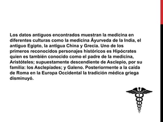 Los datos antiguos encontrados muestran la medicina en
diferentes culturas como la medicina Āyurveda de la India, el
antiguo Egipto, la antigua China y Grecia. Uno de los
primeros reconocidos personajes históricos es Hipócrates
quien es también conocido como el padre de la medicina,
Aristóteles; supuestamente descendiente de Asclepio, por su
familia: los Asclepíades; y Galeno. Posteriormente a la caída
de Roma en la Europa Occidental la tradición médica griega
disminuyó.
 
