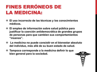 FINES ERRÓNEOS DE
LA MEDICINA:
 El uso incorrecto de las técnicas y los conocimientos
médicos.
 El empleo de información sobre salud pública para
justificar la coerción antidemocrática de grandes grupos
de personas para que cambien sus comportamientos
“insanos”.
 La medicina no puede consistir en el bienestar absoluto
del individuo, más allá de su buen estado de salud.
 Tampoco corresponde a la medicina definir lo que es el
bien general para la sociedad.
 