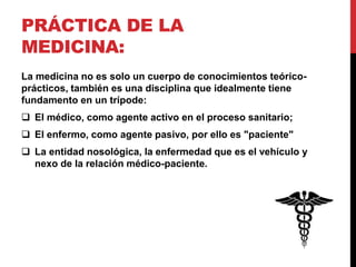PRÁCTICA DE LA
MEDICINA:
La medicina no es solo un cuerpo de conocimientos teórico-
prácticos, también es una disciplina que idealmente tiene
fundamento en un trípode:
 El médico, como agente activo en el proceso sanitario;
 El enfermo, como agente pasivo, por ello es "paciente"
 La entidad nosológica, la enfermedad que es el vehículo y
nexo de la relación médico-paciente.
 