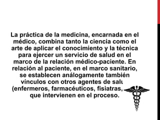 La práctica de la medicina, encarnada en el
médico, combina tanto la ciencia como el
arte de aplicar el conocimiento y la técnica
para ejercer un servicio de salud en el
marco de la relación médico-paciente. En
relación al paciente, en el marco sanitario,
se establecen análogamente también
vínculos con otros agentes de salud
(enfermeros, farmacéuticos, fisiatras, etc.)
que intervienen en el proceso.
 