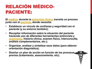 RELACIÓN MÉDICO-
PACIENTE:
El médico, durante la entrevista clínica, transita un proceso
junto con el paciente, donde necesita:
• Establecer un vínculo de confianza y seguridad con el
paciente (y su entorno también);
• Recopilar información sobre la situación del paciente
haciendo uso de diferentes herramientas (entrevista y
anamnesis, historia clínica, examen físico, interconsulta,
análisis complementarios, etc.);
• Organizar, analizar y sintetizar esos datos (para obtener
orientación diagnóstica);
• Diseñar un plan de acción en función de los procesos
previos (tratamiento, asesoramiento, etc);
 