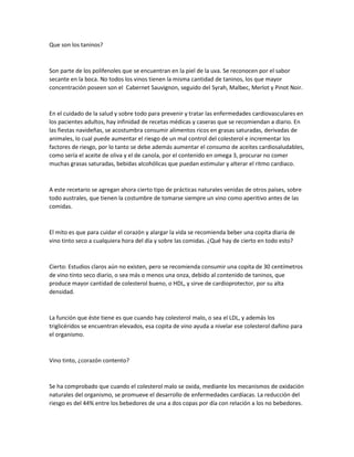 Que son los taninos?
Son parte de los polifenoles que se encuentran en la piel de la uva. Se reconocen por el sabor
secante en la boca. No todos los vinos tienen la misma cantidad de taninos, los que mayor
concentración poseen son el Cabernet Sauvignon, seguido del Syrah, Malbec, Merlot y Pinot Noir.
En el cuidado de la salud y sobre todo para prevenir y tratar las enfermedades cardiovasculares en
los pacientes adultos, hay infinidad de recetas médicas y caseras que se recomiendan a diario. En
las fiestas navideñas, se acostumbra consumir alimentos ricos en grasas saturadas, derivadas de
animales, lo cual puede aumentar el riesgo de un mal control del colesterol e incrementar los
factores de riesgo, por lo tanto se debe además aumentar el consumo de aceites cardiosaludables,
como sería el aceite de oliva y el de canola, por el contenido en omega 3, procurar no comer
muchas grasas saturadas, bebidas alcohólicas que puedan estimular y alterar el ritmo cardiaco.
A este recetario se agregan ahora cierto tipo de prácticas naturales venidas de otros países, sobre
todo australes, que tienen la costumbre de tomarse siempre un vino como aperitivo antes de las
comidas.
El mito es que para cuidar el corazón y alargar la vida se recomienda beber una copita diaria de
vino tinto seco a cualquiera hora del día y sobre las comidas. ¿Qué hay de cierto en todo esto?
Cierto: Estudios claros aún no existen, pero se recomienda consumir una copita de 30 centímetros
de vino tinto seco diario, o sea más o menos una onza, debido al contenido de taninos, que
produce mayor cantidad de colesterol bueno, o HDL, y sirve de cardioprotector, por su alta
densidad.
La función que éste tiene es que cuando hay colesterol malo, o sea el LDL, y además los
triglicéridos se encuentran elevados, esa copita de vino ayuda a nivelar ese colesterol dañino para
el organismo.
Vino tinto, ¿corazón contento?
Se ha comprobado que cuando el colesterol malo se oxida, mediante los mecanismos de oxidación
naturales del organismo, se promueve el desarrollo de enfermedades cardíacas. La reducción del
riesgo es del 44% entre los bebedores de una a dos copas por día con relación a los no bebedores.
 