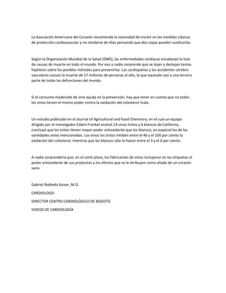 La Asociación Americana del Corazón recomienda la necesidad de insistir en las medidas clásicas
de protección cardiovascular y no olvidarse de ellas pensando que dos copas pueden sustituirlas.
Según la Organización Mundial de la Salud (OMS), las enfermedades cardíacas encabezan la lista
de causas de muerte en todo el mundo. Por eso a nadie sorprende que se tejan y destejan tantas
hipótesis sobre los posibles métodos para prevenirlas. Las cardiopatías y los accidentes cerebro
vasculares causan la muerte de 17 millones de personas al año, lo que equivale casi a una tercera
parte de todas las defunciones del mundo.
Si el consumo moderado de vino ayuda en la prevención, hay que tener en cuenta que no todos
los vinos tienen el mismo poder contra la oxidación del colesterol malo.
Un estudio publicado en el Journal of Agricultural and Food Chemistry, en el cual un equipo
dirigido por el investigador Edwin Frankel analizó 14 vinos tintos y 6 blancos de California,
concluyó que los tintos tienen mayor poder antioxidante que los blancos, en especial los de las
variedades antes mencionadas. Los vinos los tintos inhiben entre el 46 y el 100 por ciento la
oxidación del colesterol, mientras que los blancos sólo lo hacen entre el 3 y el 6 por ciento.
A nadie sorprendería que, en el corto plazo, los fabricantes de vinos incluyeran en las etiquetas el
poder antioxidante de sus productos y los efectos que se le atribuyen como aliado de un corazón
sano.
Gabriel Robledo Kaiser, M.D.
CARDIOLOGO
DIRECTOR CENTRO CARDIOLÓGICO DE BOGOTÁ
VIDEOS DE CARDIOLOGÍA
 