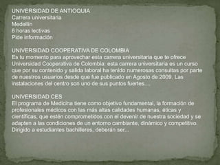 UNIVERSIDAD DE ANTIOQUIA
Carrera universitaria
Medellín
6 horas lectivas
Pide información
UNIVERSIDAD COOPERATIVA DE COLOMBIA
Es tu momento para aprovechar esta carrera universitaria que te ofrece
Universidad Cooperativa de Colombia: esta carrera universitaria es un curso
que por su contenido y salida laboral ha tenido numerosas consultas por parte
de nuestros usuarios desde que fue publicado en Agosto de 2009. Las
instalaciones del centro son uno de sus puntos fuertes....
UNIVERSIDAD CES
El programa de Medicina tiene como objetivo fundamental, la formación de
profesionales médicos con las más altas calidades humanas, éticas y
científicas, que estén comprometidos con el devenir de nuestra sociedad y se
adapten a las condiciones de un entorno cambiante, dinámico y competitivo.
Dirigido a estudiantes bachilleres, deberán ser...
 