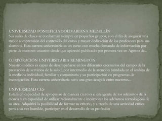 UNIVERSIDAD PONTIFICIA BOLIVARIANA MEDELLÍN
Sus aulas de clases se conforman siempre en pequeños grupos, con el fin de asegurar una
mejor comprensión del contenido del curso y mayor dedicación de los profesores para sus
alumnos. Esta carrera universitaria es un curso con mucha demanda de información por
parte de nuestros usuarios desde que apareció publicado por primera vez en Agosto de...
CORPORACIÓN UNIVERSITARIA REMINGTON
Nuestro médico es capaz de desempeñarse en los diferentes escenarios del campo de la
prestación de servicios de la salud, por intermedio de la atención brindada en el ámbito de
la medicina individual, familiar y comunitaria y su participación en programas de
investigación. Esta carrera universitaria tuvo una gran acogida entre nuestros...
UNIVERSIDAD CES
Estará en capacidad de apropiarse de manera creativa e inteligente de los adelantos de la
ciencia y en capacidad de utilizar racionalmente e incorporar los adelantos tecnológicos de
su área. Adquirirá la posibilidad de formar su criterio, y a través de una actividad crítica
pero a su vez humilde, participar en el desarrollo de su profesión
 