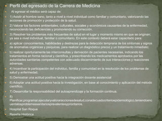  Perfil del egresado de la Carrera de Medicina
 Al egresar el médico será capaz de:
 1) Asistir al hombre sano, tanto a nivel a nivel individual como familiar y comunitario, valorizando las
acciones de promoción y protección de la salud.
 2) Valorar los factores ambientales, culturales, sociales y económicos causantes de la enfermedad,
reconociendo las deficiencias y promoviendo su corrección.
 3) Resolver los problemas más frecuentes de salud en el lugar y momento mismo en que se originan;
ya sea a nivel individual, familiar o comunitario. En este contexto deberá estar capacitado para:
 a) aplicar conocimientos, habilidades y destrezas para la detección temprana de los síntomas y signos
de anomalías orgánicas y psíquicas, para realizar un diagnóstico precoz y un tratamiento inmediato;
 b) realizar oportunamente las interconsultas y derivación de pacientes necesarias, indicando los
tratamientos en forma racional y científica, y prescribiendo los medicamentos aprobados por las
autoridades sanitarias competentes con adecuado discernimiento de sus interacciones y reacciones
adversas.
 4) Incentivar la participación del individuo, familia y comunidad en la resolución de los problemas de
salud y enfermedad.
 5) Demostrar una actitud positiva hacia la integración docente asistencial
 6) Adoptar una actitud positiva hacia la investigación, en base al conocimiento y aplicación del método
científico.
 7) Desarrollar la responsabilidad del autoaprendizaje y la formación continua.
 8)
Planificar,programar,ejecutaryvaloraraccionesdesalud,conadecuadocriterioepidemiológico,teniendoenc
uentalosproblemassanitariosprevalentesyprioritarios.
 Hospital San Roque
 Reseña Histórica
 