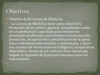  Objetivo de la Carrera de Medicina
 La Carrera de Medicina tiene como objetivo la
formación de un médico general, entendiendo como
tal un profesional capacitado para resolver los
principales problemas concernientes a la promoción,
protección, recuperación y rehabilitación de la salud,
tanto individual como familiar y comunitaria, y hacer
uso racional de los recursos tecnológicos y terapéuticos
disponibles, dentro de un contexto ético-moral que
respete la dignidad de la persona humana como ser
trascendente.

 