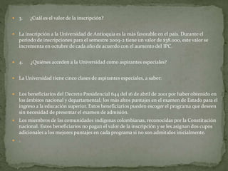  3. ¿Cuál es el valor de la inscripción?
 La inscripción a la Universidad de Antioquia es la más favorable en el país. Durante el
periodo de inscripciones para el semestre 2009-2 tiene un valor de $38.000, este valor se
incrementa en octubre de cada año de acuerdo con el aumento del IPC.
 4. ¿Quiénes acceden a la Universidad como aspirantes especiales?
 La Universidad tiene cinco clases de aspirantes especiales, a saber:
 Los beneficiarios del Decreto Presidencial 644 del 16 de abril de 2001 por haber obtenido en
los ámbitos nacional y departamental, los más altos puntajes en el examen de Estado para el
ingreso a la educación superior. Estos beneficiarios pueden escoger el programa que deseen
sin necesidad de presentar el examen de admisión.
 Los miembros de las comunidades indígenas colombianas, reconocidas por la Constitución
nacional. Estos beneficiarios no pagan el valor de la inscripción y se les asignan dos cupos
adicionales a los mejores puntajes en cada programa si no son admitidos inicialmente.
 .
 