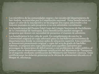  Los miembros de las comunidades negras y las raizales del departamento de
San Andrés, reconocidas por la Constitución nacional. Estos beneficiarios no
pagan el valor de la inscripción y se les asignan dos cupos adicionales a los
mejores puntajes en cada programa si no son admitidos inicialmente.
 Los beneficiarios del Premio Fidel Cano del Colegio Nocturno de Bachillerato
de la Universidad de Antioquia. Estos beneficiarios pueden escoger el
programa que deseen sin necesidad de presentar el examen de admisión.
 Los beneficiarios la Ley 1084 de 2006. En cumplimiento de esta ley la
Universidad asignará un cupo adicional para los bachilleres provenientes de
departamentos donde no existan sedes de educación superior. Esta condición
se demostrará presentando original y copia del acta de grado de bachiller.
Además, se asignará otro cupo adicional para aquellos aspirantes que
provengan de municipios de difícil acceso o con problemas de orden público, el
primer caso se demostrará mediante certificación del Ministerio de Transporte,
en el segundo mediante certificación del Ministerio del Interior y Justicia. Estas
certificaciones las deberán presentar en la oficina de admisiones ubicada en el
bloque 16, oficina139.
 